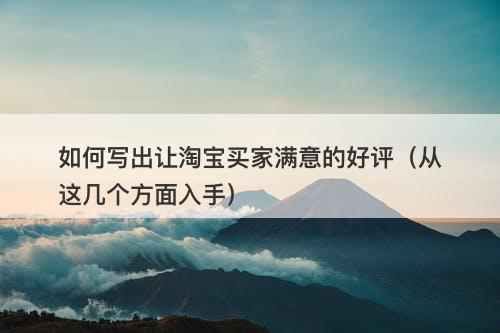 如何写出让淘宝买家满意的好评（从这几个方面入手）