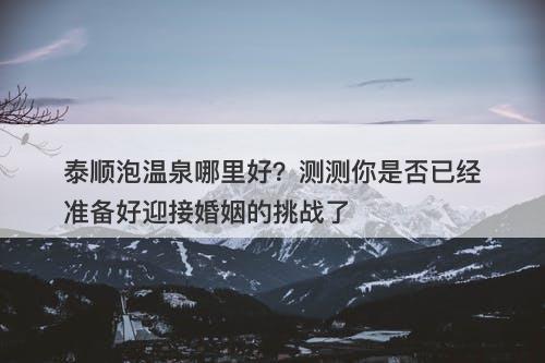 泰顺泡温泉哪里好？测测你是否已经准备好迎接婚姻的挑战了