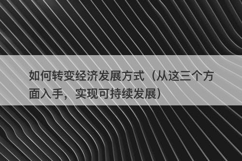 如何转变经济发展方式（从这三个方面入手，实现可持续发展）