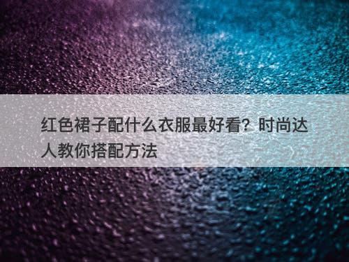 红色裙子配什么衣服最好看？时尚达人教你搭配方法