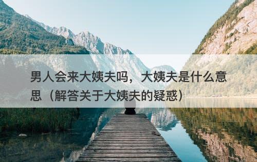 男人会来大姨夫吗，大姨夫是什么意思（解答关于大姨夫的疑惑）