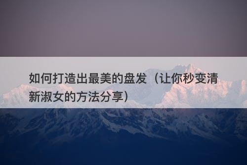 如何打造出最美的盘发（让你秒变清新淑女的方法分享）