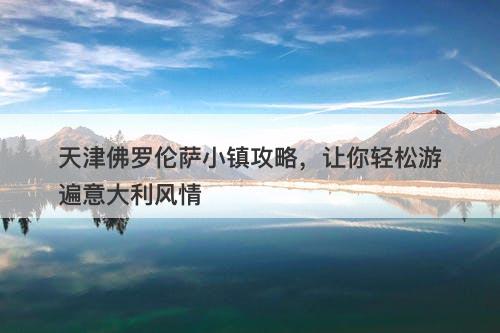 天津佛罗伦萨小镇攻略，让你轻松游遍意大利风情
