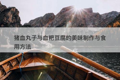 猪血丸子与血粑豆腐的美味制作与食用方法