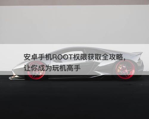 安卓手机ROOT权限获取全攻略，让你成为玩机高手