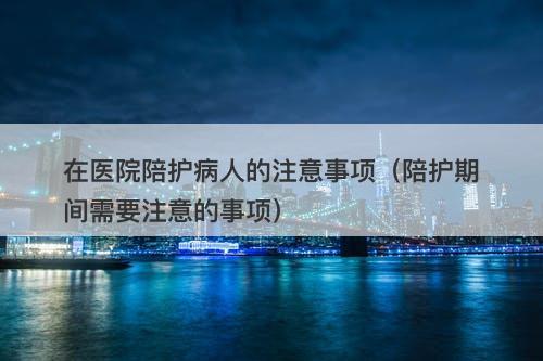 在医院陪护病人的注意事项（陪护期间需要注意的事项）