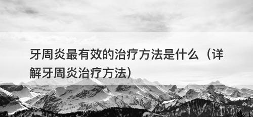 牙周炎最有效的治疗方法是什么（详解牙周炎治疗方法）