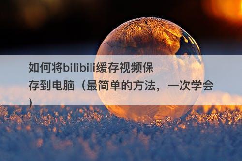 如何将bilibili缓存视频保存到电脑（最简单的方法，一次学会）