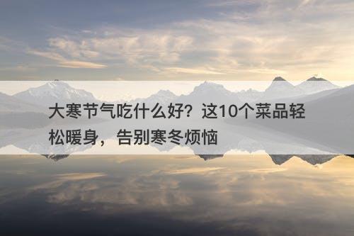 大寒节气吃什么好？这10个菜品轻松暖身，告别寒冬烦恼