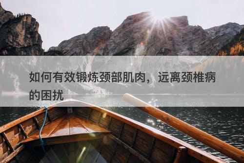 如何有效锻炼颈部肌肉，远离颈椎病的困扰