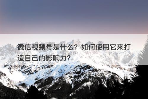 微信视频号是什么？如何使用它来打造自己的影响力？