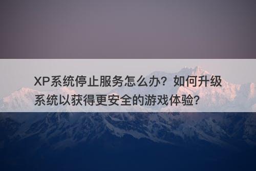 XP系统停止服务怎么办？如何升级系统以获得更安全的游戏体验？