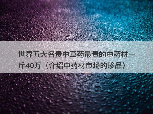 世界五大名贵中草药最贵的中药材一斤40万（介绍中药材市场的珍品）