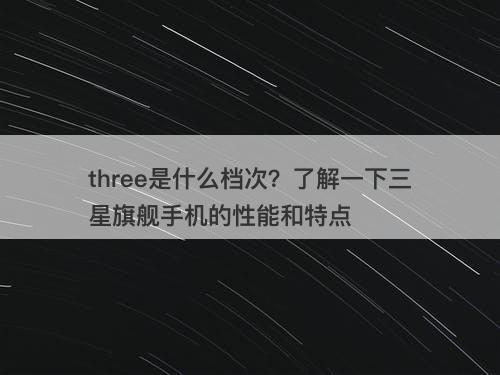 three是什么档次？了解一下三星旗舰手机的性能和特点