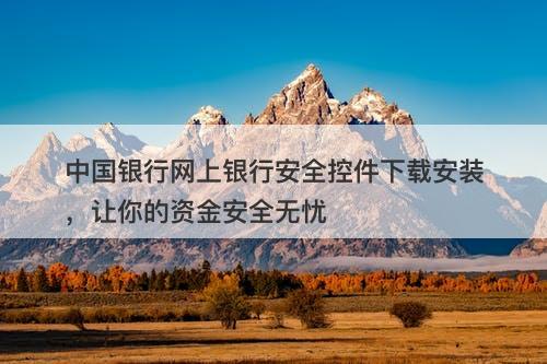 中国银行网上银行安全控件下载安装，让你的资金安全无忧