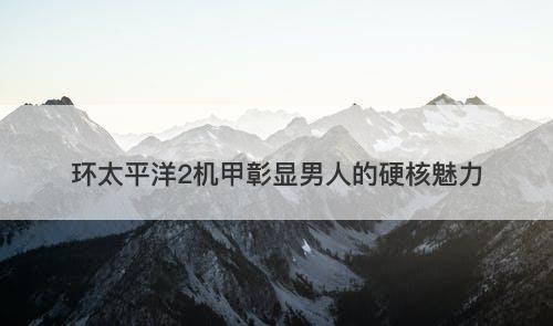 环太平洋2机甲彰显男人的硬核魅力