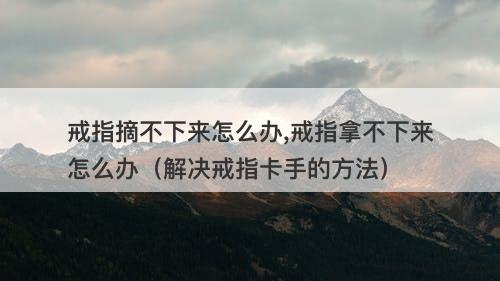 戒指摘不下来怎么办,戒指拿不下来怎么办（解决戒指卡手的方法）