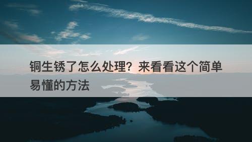 铜生锈了怎么处理？来看看这个简单易懂的方法