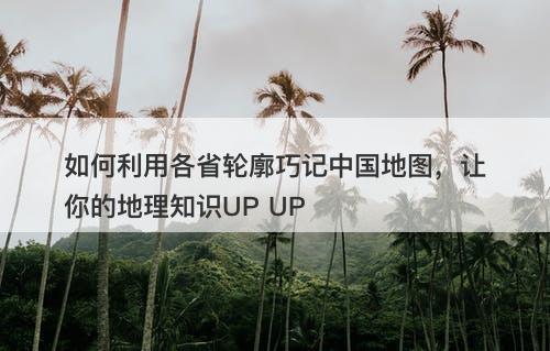 如何利用各省轮廓巧记中国地图，让你的地理知识UP UP