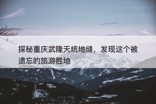 探秘重庆武隆天坑地缝，发现这个被遗忘的旅游胜地