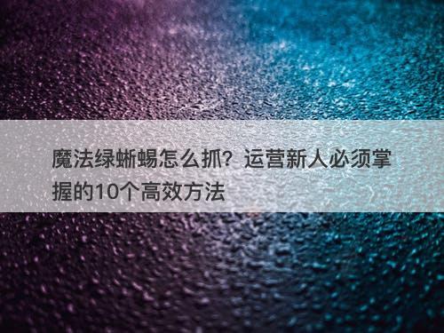 魔法绿蜥蜴怎么抓？运营新人必须掌握的10个高效方法