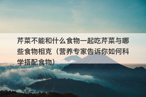 芹菜不能和什么食物一起吃芹菜与哪些食物相克（营养专家告诉你如何科学搭配食物）