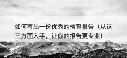 如何写出一份优秀的检查报告（从这三方面入手，让你的报告更专业）
