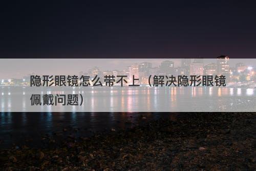 隐形眼镜怎么带不上（解决隐形眼镜佩戴问题）