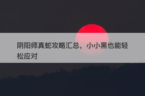 阴阳师真蛇攻略汇总，小小黑也能轻松应对