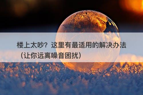 楼上太吵？这里有最适用的解决办法（让你远离噪音困扰）