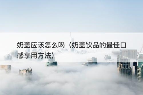奶盖应该怎么喝（奶盖饮品的最佳口感享用方法）