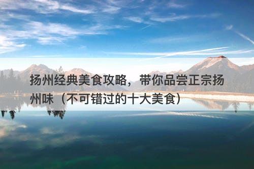 扬州经典美食攻略，带你品尝正宗扬州味（不可错过的十大美食）