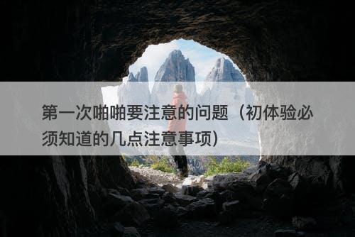 第一次啪啪要注意的问题（初体验必须知道的几点注意事项）