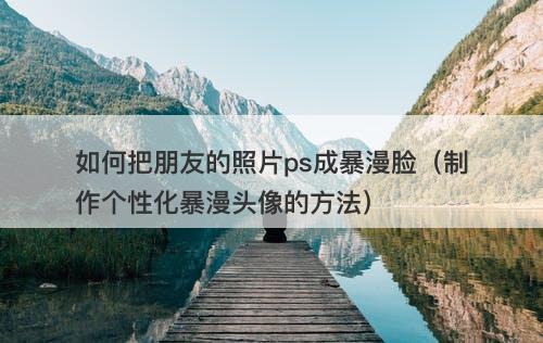 如何把朋友的照片ps成暴漫脸（制作个性化暴漫头像的方法）