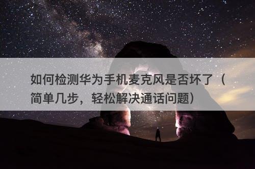 如何检测华为手机麦克风是否坏了(简单几步,轻松解决通话问题)-图1 如何检测华为手机麦克风是否坏了(简单几步,轻松解决通话问题)-图1