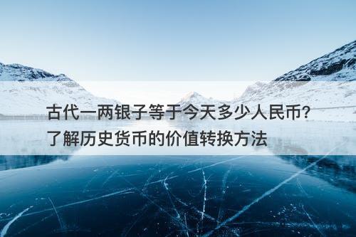 古代一两银子等于今天多少人民币？了解历史货币的价值转换方法
