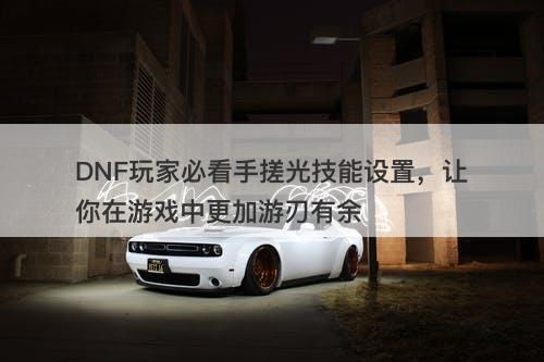 DNF玩家必看手搓光技能设置，让你在游戏中更加游刃有余-图1