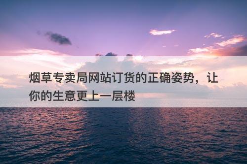烟草专卖局网站订货的正确姿势，让你的生意更上一层楼