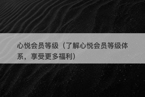 心悦会员等级（了解心悦会员等级体系，享受更多福利）