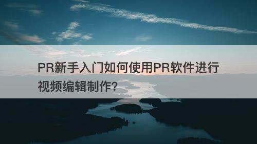 PR新手入门如何使用PR软件进行视频编辑制作？