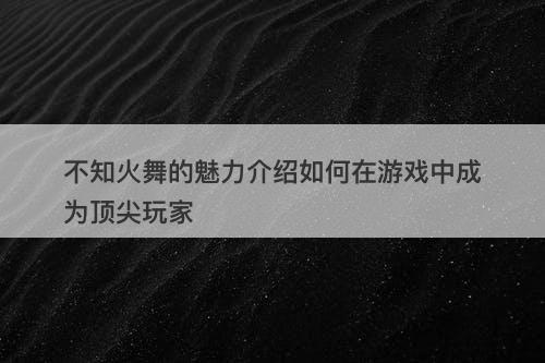 不知火舞的魅力介绍如何在游戏中成为顶尖玩家