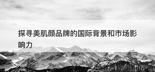 探寻美肌颜品牌的国际背景和市场影响力-图1