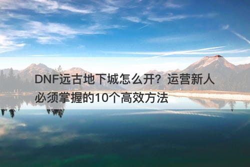 DNF远古地下城怎么开？运营新人必须掌握的10个高效方法-图1