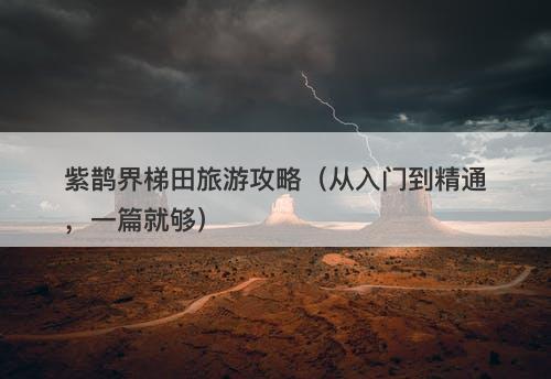 紫鹊界梯田旅游攻略(从入门到精通,一篇就够)-图1 紫鹊界梯田旅游攻略(从入门到精通,一篇就够)-图1