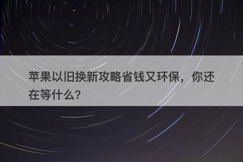 苹果以旧换新攻略省钱又环保，你还在等什么？