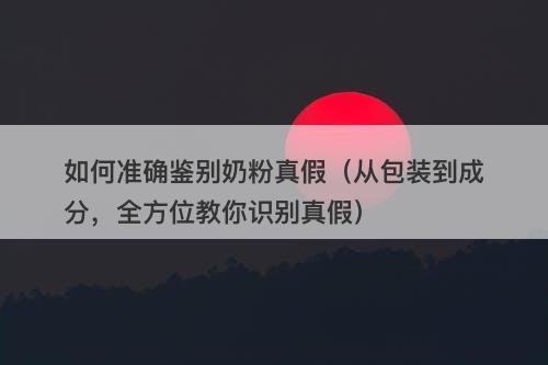 如何准确鉴别奶粉真假（从包装到成分，全方位教你识别真假）