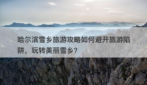 哈尔滨雪乡旅游攻略如何避开旅游陷阱，玩转美丽雪乡？-图1