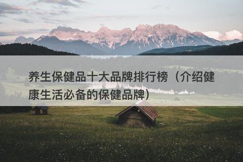 养生保健品十大品牌排行榜（介绍健康生活必备的保健品牌）
