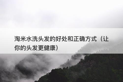 淘米水洗头发的好处和正确方式（让你的头发更健康）