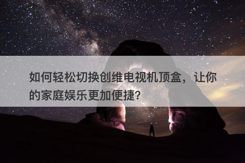 如何轻松切换创维电视机顶盒,让你的家庭娱乐更加便捷?-图1 如何轻松切换创维电视机顶盒,让你的家庭娱乐更加便捷?-图1